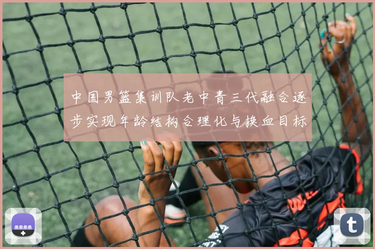 中国男篮集训队老中青三代融合逐步实现年龄结构合理化与换血目标
