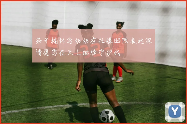 茹子楠怀念奶奶在社媒晒照表达深情愿您在天上继续守护我