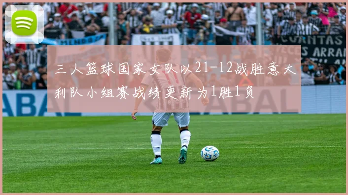 三人篮球国家女队以21-12战胜意大利队小组赛战绩更新为1胜1负