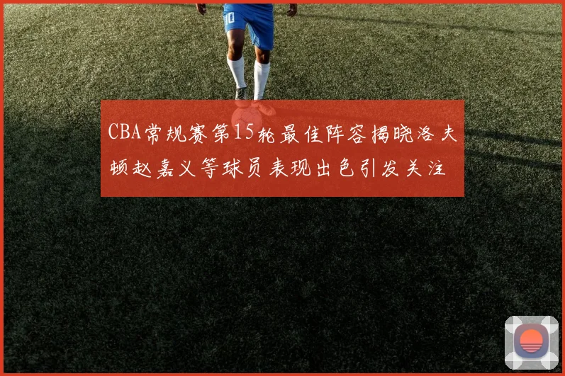 CBA常规赛第15轮最佳阵容揭晓洛夫顿赵嘉义等球员表现出色引发关注