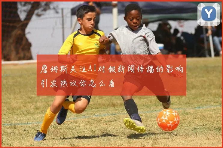 詹姆斯关注AI对假新闻传播的影响引发热议你怎么看