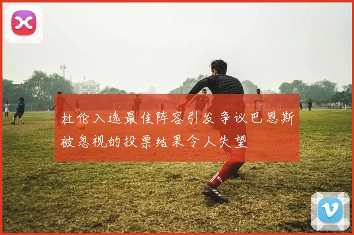 杜伦入选最佳阵容引发争议巴恩斯被忽视的投票结果令人失望