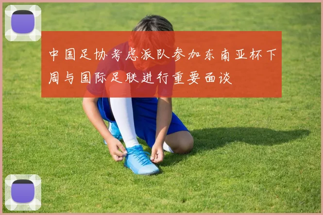 中国足协考虑派队参加东南亚杯下周与国际足联进行重要面谈