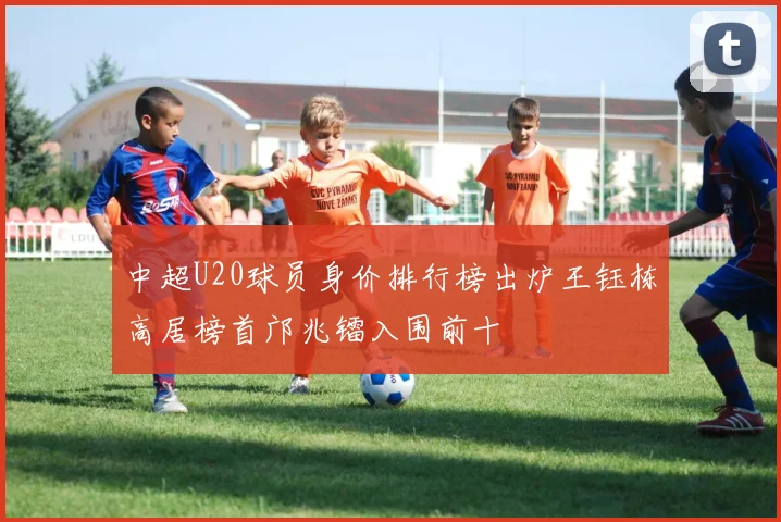 中超U20球员身价排行榜出炉王钰栋高居榜首邝兆镭入围前十