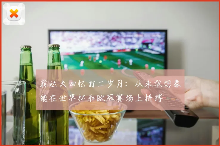 翁达夫回忆打工岁月：从未敢想象能在世界杯和欧冠赛场上拼搏