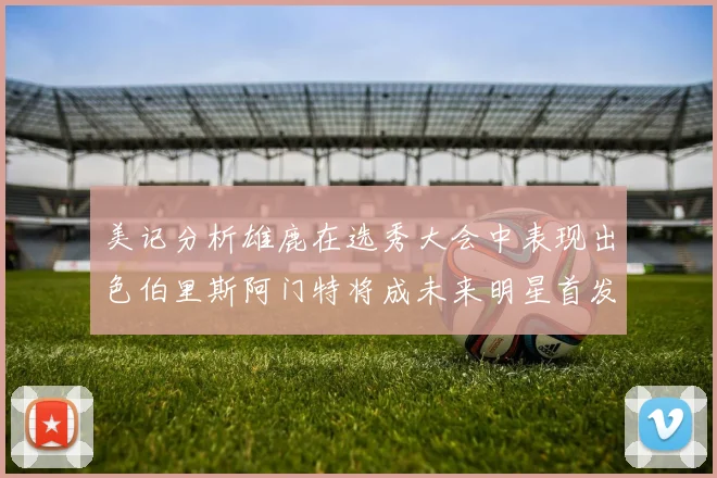 美记分析雄鹿在选秀大会中表现出色伯里斯阿门特将成未来明星首发