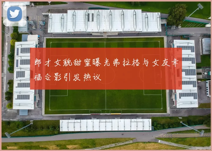 郎才女貌甜蜜曝光弗拉格与女友幸福合影引发热议