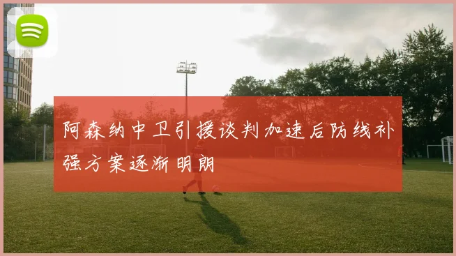 阿森纳中卫引援谈判加速后防线补强方案逐渐明朗