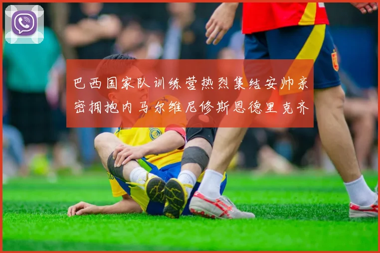 巴西国家队训练营热烈集结安帅亲密拥抱内马尔维尼修斯恩德里克齐亮相