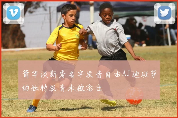萧华谈新秀名字发音自由AJ迪班萨的独特发音未被念出
