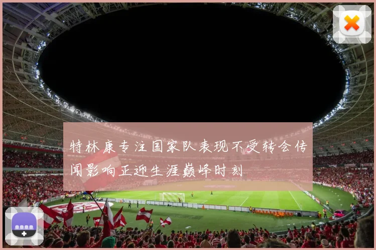 特林康专注国家队表现不受转会传闻影响正迎生涯巅峰时刻