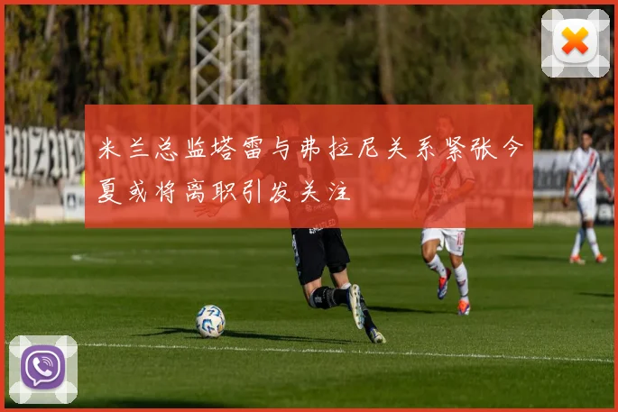 米兰总监塔雷与弗拉尼关系紧张今夏或将离职引发关注