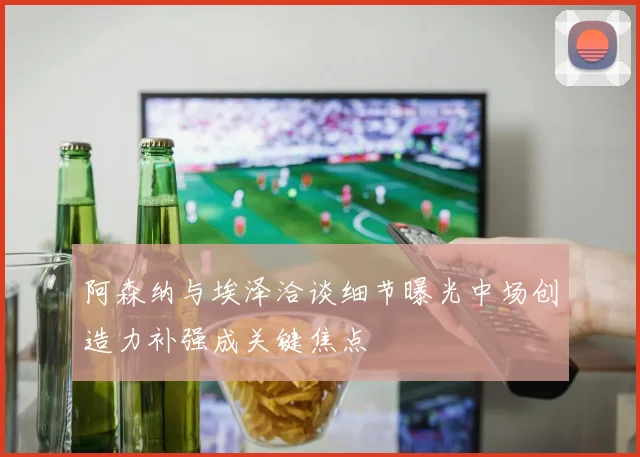 阿森纳与埃泽洽谈细节曝光中场创造力补强成关键焦点
