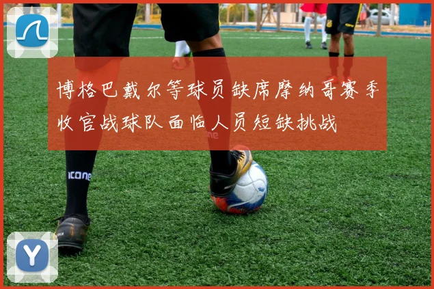 博格巴戴尔等球员缺席摩纳哥赛季收官战球队面临人员短缺挑战