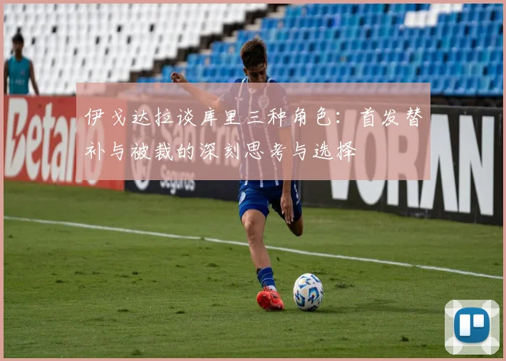 伊戈达拉谈库里三种角色：首发替补与被裁的深刻思考与选择