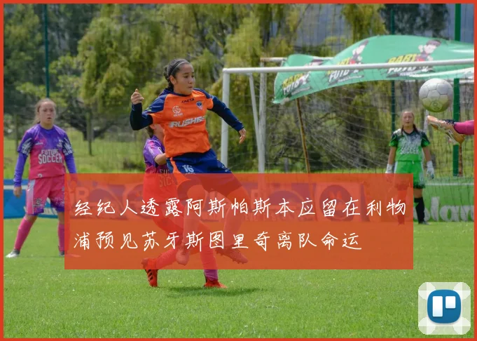 经纪人透露阿斯帕斯本应留在利物浦预见苏牙斯图里奇离队命运