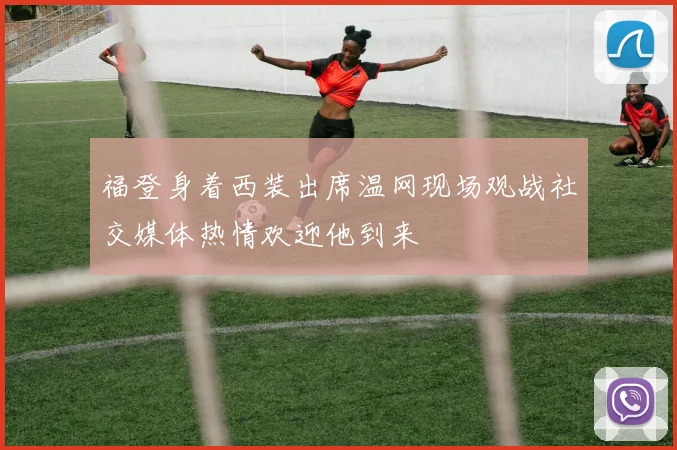 福登身着西装出席温网现场观战社交媒体热情欢迎他到来