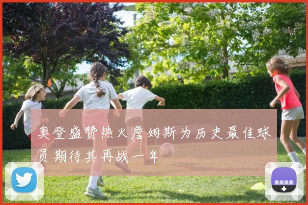 奥登盛赞热火詹姆斯为历史最佳球员期待其再战一年