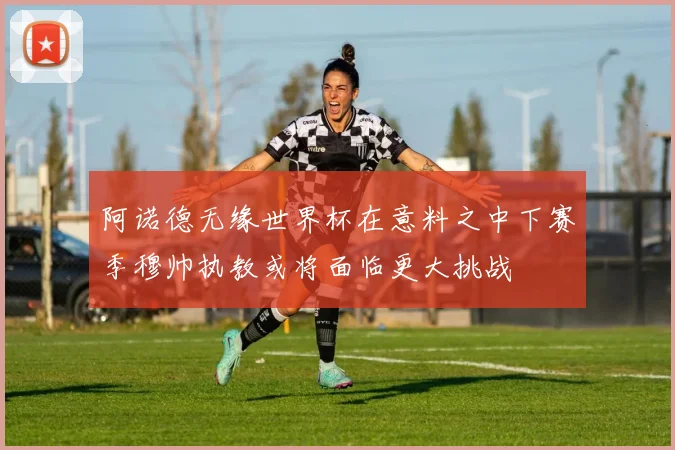 阿诺德无缘世界杯在意料之中下赛季穆帅执教或将面临更大挑战