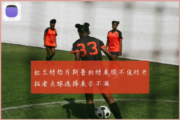 杜兰特怒斥斯普利特表现不佳对开拓者点球选择表示不满
