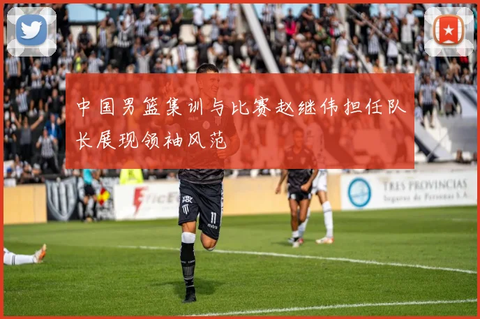中国男篮集训与比赛赵继伟担任队长展现领袖风范