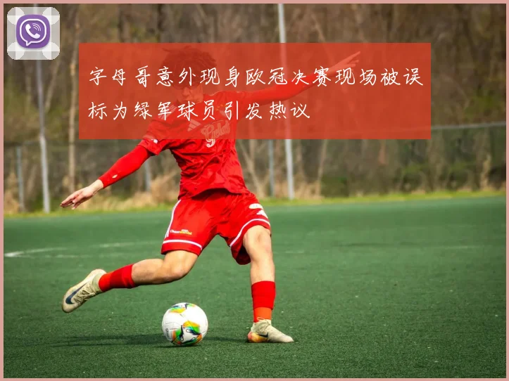 字母哥意外现身欧冠决赛现场被误标为绿军球员引发热议