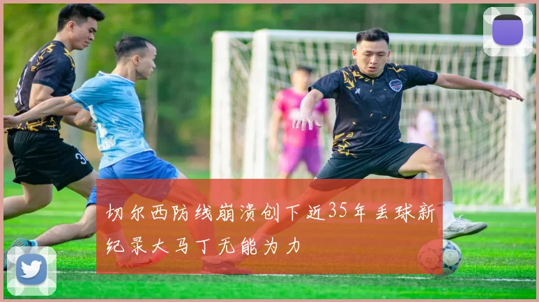 切尔西防线崩溃创下近35年丢球新纪录大马丁无能为力